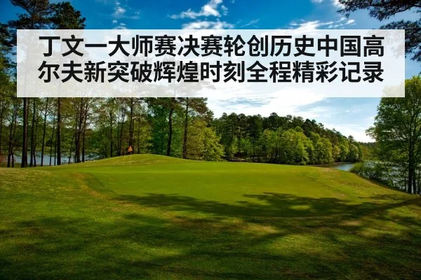 丁文一大师赛决赛轮创历史中国高尔夫新突破辉煌时刻全程精彩记录