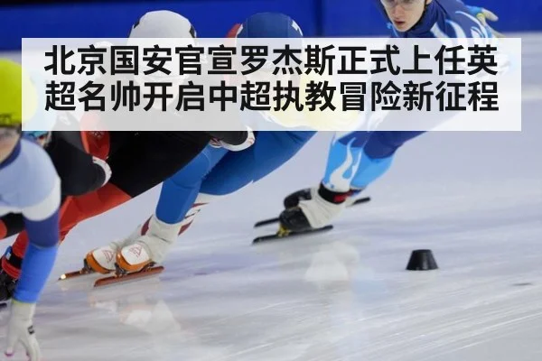 北京国安官宣罗杰斯正式上任英超名帅开启中超执教冒险新征程